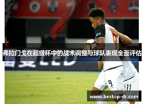 弗拉门戈在超级杯中的战术调整与球队表现全面评估