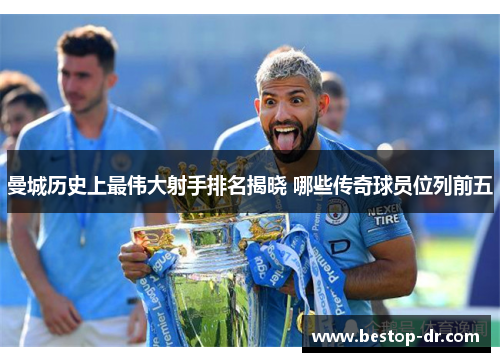 曼城历史上最伟大射手排名揭晓 哪些传奇球员位列前五
